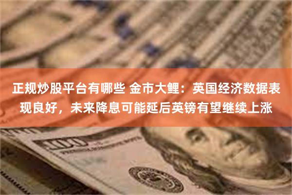 正规炒股平台有哪些 金市大鲤：英国经济数据表现良好，未来降息可能延后英镑有望继续上涨