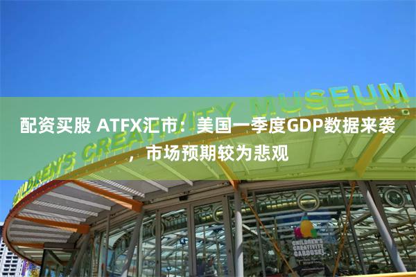 配资买股 ATFX汇市：美国一季度GDP数据来袭，市场预期较为悲观