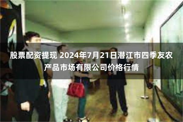 股票配资提现 2024年7月21日潜江市四季友农产品市场有限公司价格行情