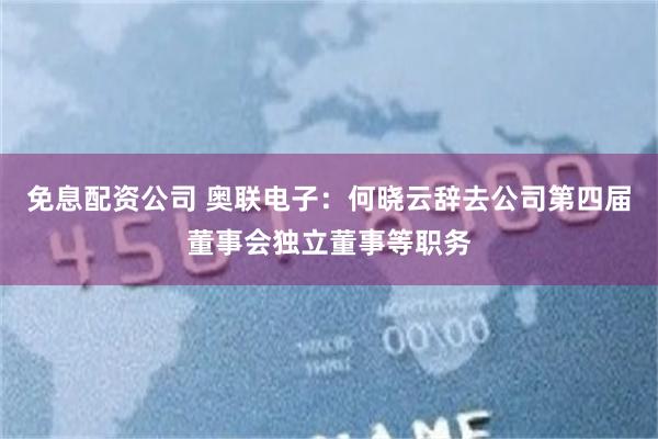 免息配资公司 奥联电子：何晓云辞去公司第四届董事会独立董事等职务