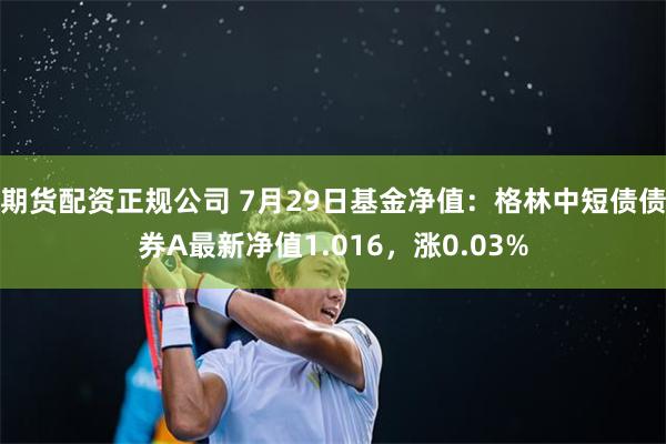 期货配资正规公司 7月29日基金净值：格林中短债债券A最新净值1.016，涨0.03%