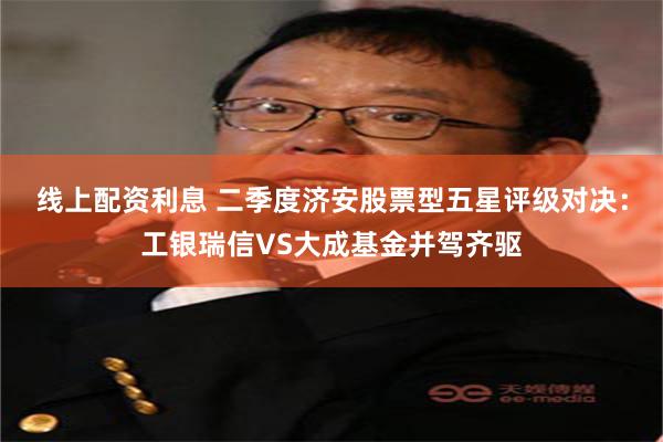 线上配资利息 二季度济安股票型五星评级对决：工银瑞信VS大成基金并驾齐驱