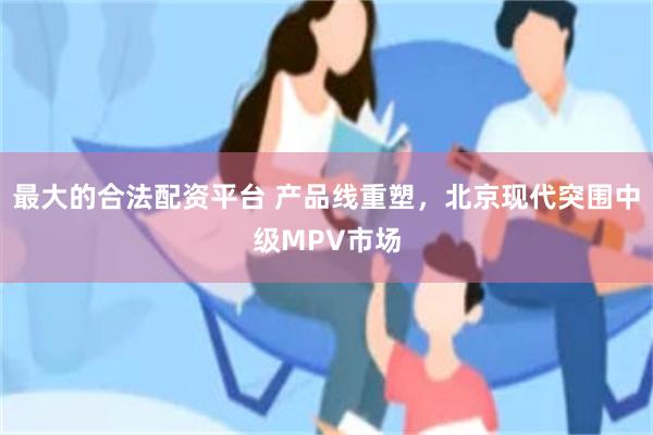 最大的合法配资平台 产品线重塑，北京现代突围中级MPV市场