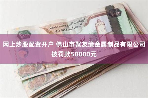 网上炒股配资开户 佛山市聚友缘金属制品有限公司被罚款50000元