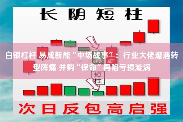 白银杠杆 易成新能“中场战事”：行业大佬遭遇转型阵痛 并购“保命”再陷亏损漩涡