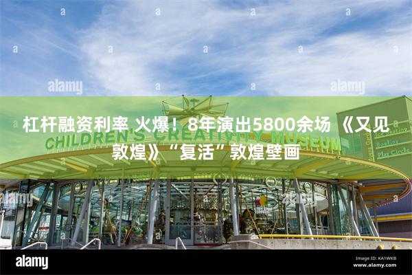 杠杆融资利率 火爆！8年演出5800余场 《又见敦煌》“复活”敦煌壁画