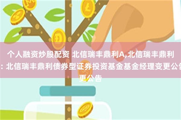 个人融资炒股配资 北信瑞丰鼎利A,北信瑞丰鼎利C: 北信瑞丰鼎利债券型证券投资基金基金经理变更公告