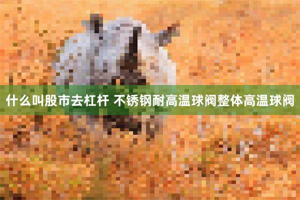 什么叫股市去杠杆 不锈钢耐高温球阀整体高温球阀