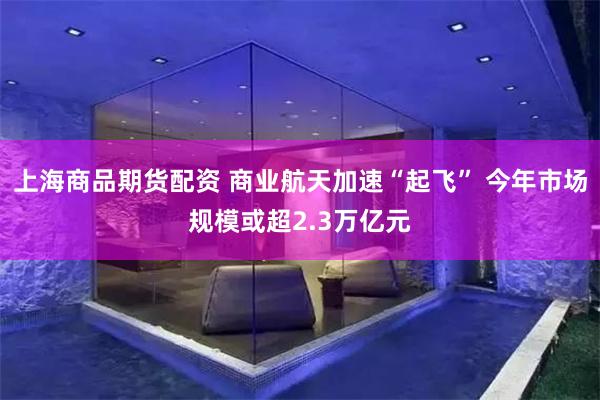 上海商品期货配资 商业航天加速“起飞” 今年市场规模或超2.3万亿元