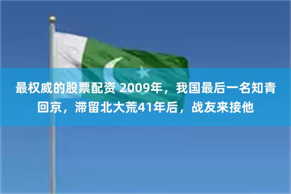 最权威的股票配资 2009年，我国最后一名知青回京，滞留北大荒41年后，战友来接他