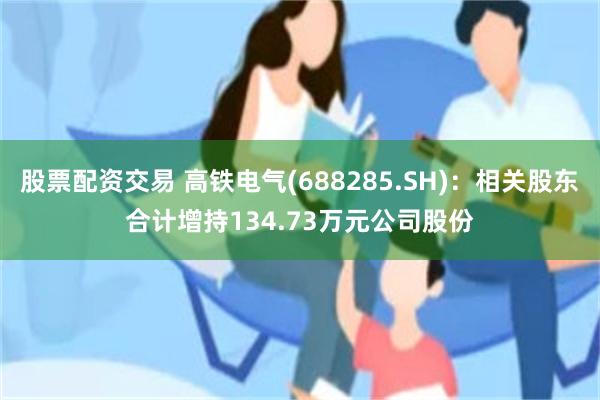 股票配资交易 高铁电气(688285.SH)：相关股东合计增持134.73万元公司股份