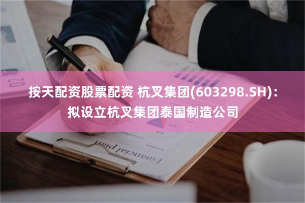 按天配资股票配资 杭叉集团(603298.SH)：拟设立杭叉集团泰国制造公司