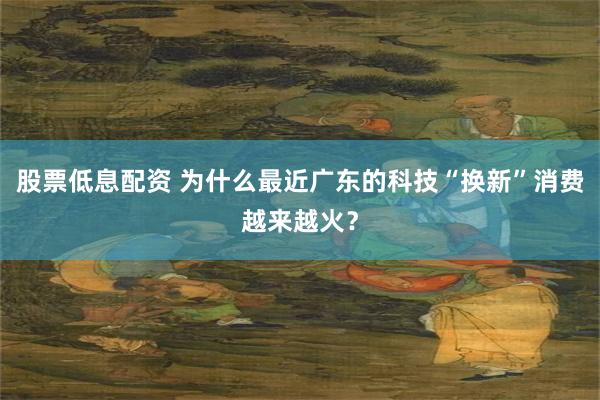 股票低息配资 为什么最近广东的科技“换新”消费越来越火？