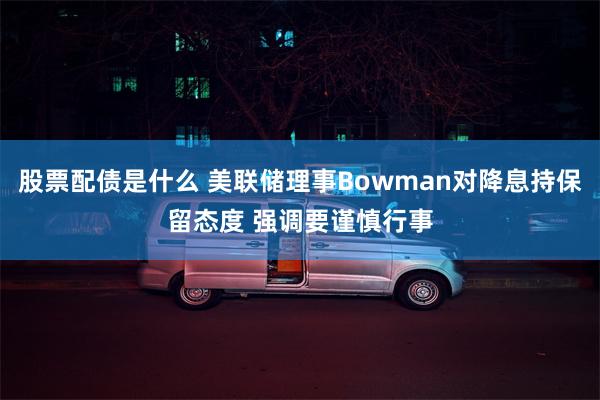 股票配债是什么 美联储理事Bowman对降息持保留态度 强调要谨慎行事