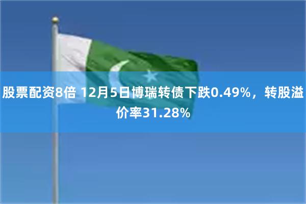 股票配资8倍 12月5日博瑞转债下跌0.49%，转股溢价率31.28%