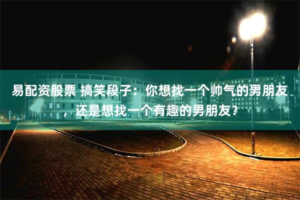 易配资股票 搞笑段子：你想找一个帅气的男朋友，还是想找一个有趣的男朋友？