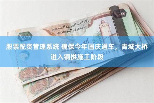 股票配资管理系统 确保今年国庆通车，青城大桥进入钢拱施工阶段