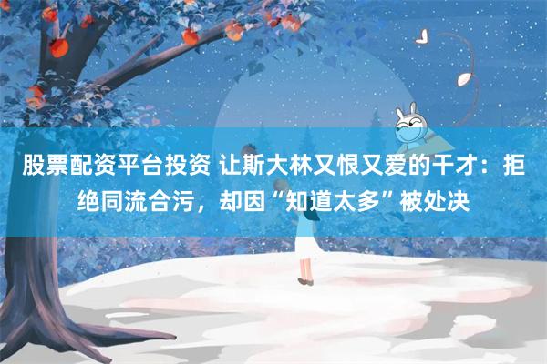 股票配资平台投资 让斯大林又恨又爱的干才：拒绝同流合污，却因“知道太多”被处决