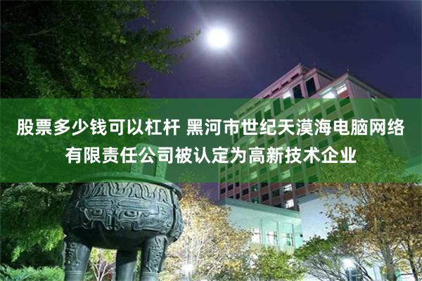 股票多少钱可以杠杆 黑河市世纪天漠海电脑网络有限责任公司被认定为高新技术企业