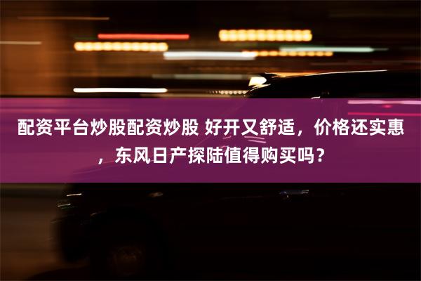 配资平台炒股配资炒股 好开又舒适，价格还实惠，东风日产探陆值得购买吗？