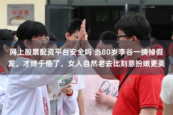 网上股票配资平台安全吗 当80岁李谷一摘掉假发，才终于悟了，女人自然老去比刻意扮嫩更美